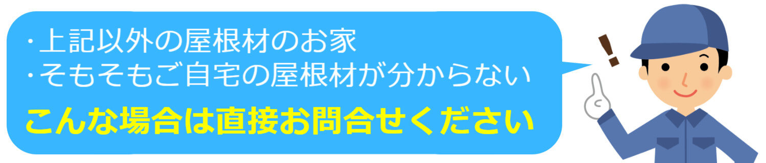 屋根の種類が上記以外の方や、そもそも自宅の屋根材がわからない方は、直接お問合せください。